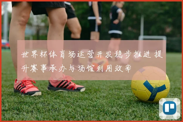 世界杯体育场运营开发稳步推进 提升赛事承办与场馆利用效率
