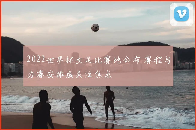2022世界杯女足比赛地公布 赛程与办赛安排成关注焦点