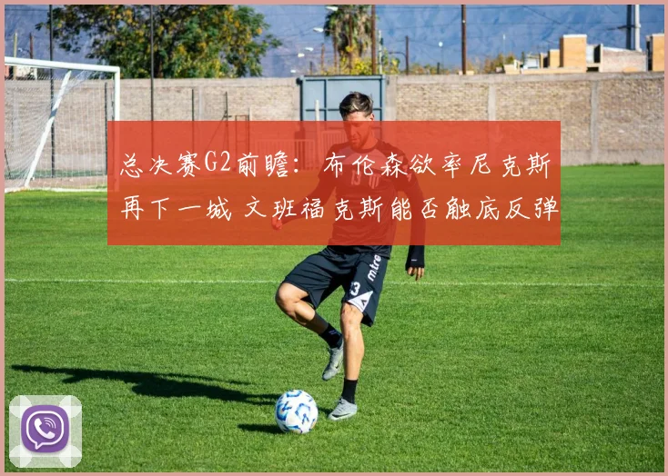 总决赛G2前瞻:布伦森欲率尼克斯再下一城 文班福克斯能否触底反弹?