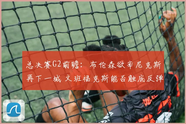总决赛G2前瞻:布伦森欲率尼克斯再下一城 文班福克斯能否触底反弹?