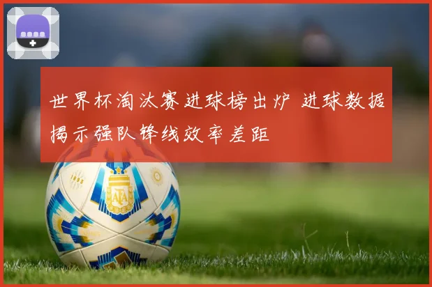 世界杯淘汰赛进球榜出炉 进球数据揭示强队锋线效率差距